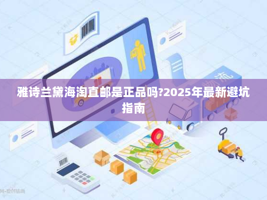 雅诗兰黛海淘直邮是正品吗?2025年最新避坑指南 雅诗兰黛海淘直邮是正品吗?2025年最新避坑指南