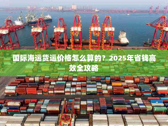 国际海运货运价格怎么算的?2025年省钱高效全攻略 国际海运货运价格怎么算的?2025年省钱高效全攻略