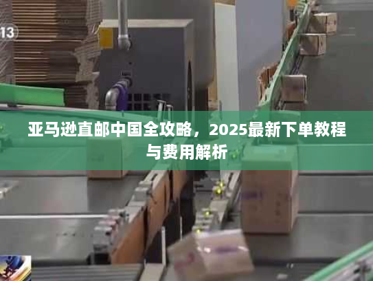 亚马逊直邮中国全攻略,2025最新下单教程与费用解析 亚马逊直邮中国全攻略,2025最新下单教程与费用解析