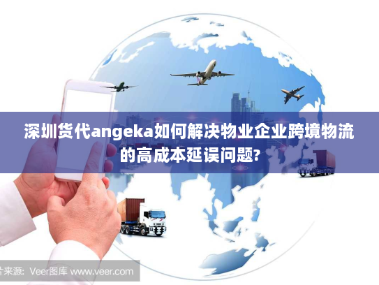 深圳货代angeka如何解决物业企业跨境物流的高成本延误问题? 深圳货代angeka如何解决物业企业跨境物流的高成本延误问题?