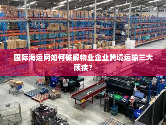 国际海运网如何破解物业企业跨境运输三大顽疾? 国际海运网如何破解物业企业跨境运输三大顽疾?