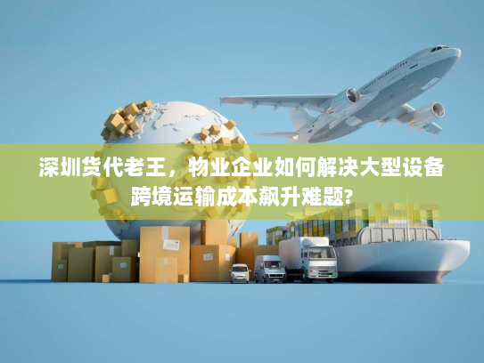 深圳货代老王，物业企业如何解决大型设备跨境运输成本飙升难题?