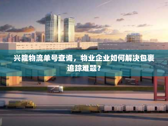 兴隆物流单号查询,物业企业如何解决包裹追踪难题? 兴隆物流单号查询,物业企业如何解决包裹追踪难题?