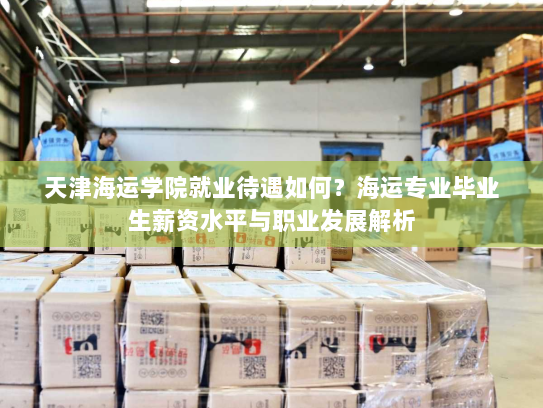 天津海运学院就业待遇如何？海运专业毕业生薪资水平与职业发展解析