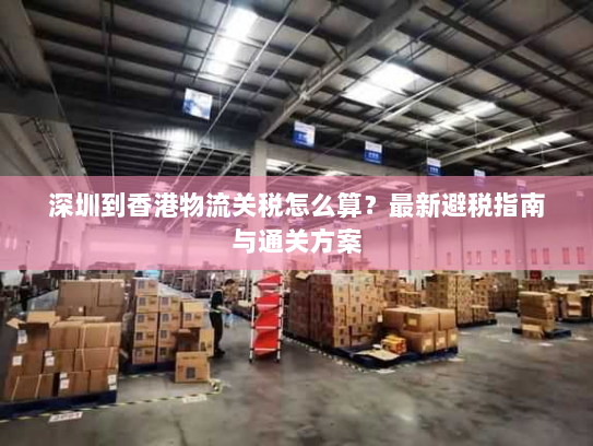 深圳到香港物流关税怎么算?最新避税指南与通关方案 深圳到香港物流关税怎么算?最新避税指南与通关方案