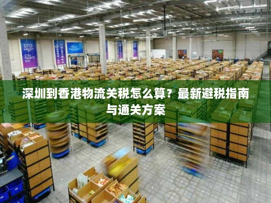 深圳到香港物流关税怎么算?最新避税指南与通关方案 深圳到香港物流关税怎么算?最新避税指南与通关方案