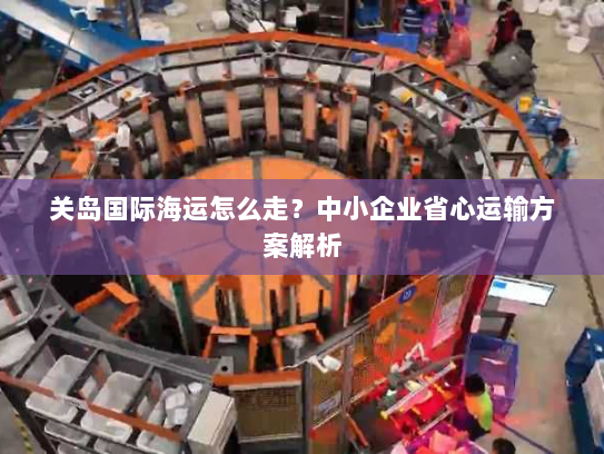 关岛国际海运怎么走？中小企业省心运输方案解析