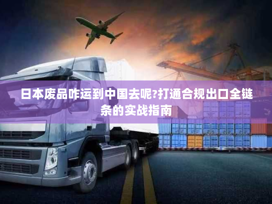 日本废品咋运到中国去呢?打通合规出口全链条的实战指南 日本废品咋运到中国去呢?打通合规出口全链条的实战指南