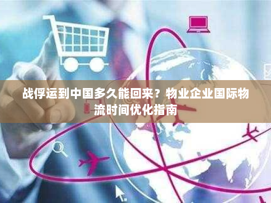 战俘运到中国多久能回来?物业企业国际物流时间优化指南 战俘运到中国多久能回来?物业企业国际物流时间优化指南