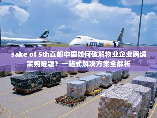 sake of 5th直邮中国如何破解物业企业跨境采购难题?一站式解决方案全解析 sake of 5th直邮中国如何破解物业企业跨境采购难题?一站式解决方案全解析