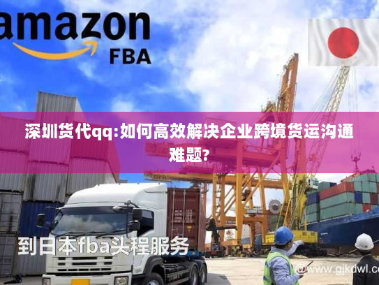 深圳货代qq:如何高效解决企业跨境货运沟通难题?