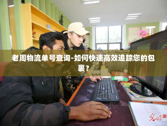 老周物流单号查询-如何快速高效追踪您的包裹? 老周物流单号查询-如何快速高效追踪您的包裹?