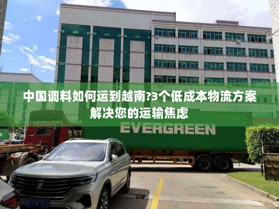 中国调料如何运到越南?3个低成本物流方案解决您的运输焦虑