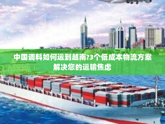 中国调料如何运到越南?3个低成本物流方案解决您的运输焦虑