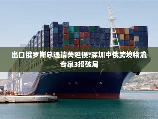 出口俄罗斯总遇清关延误?深圳中俄跨境物流专家3招破局 出口俄罗斯总遇清关延误?深圳中俄跨境物流专家3招破局