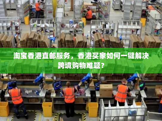 淘宝香港直邮服务，香港买家如何一键解决跨境购物难题？