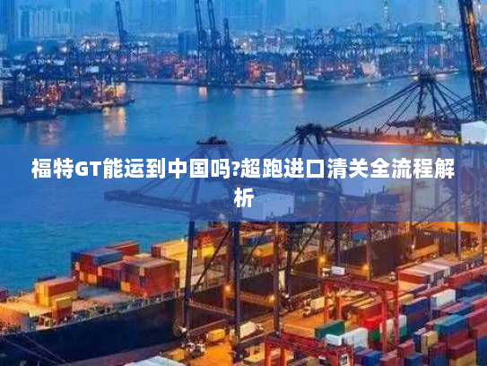 福特GT能运到中国吗?超跑进口清关全流程解析 福特GT能运到中国吗?超跑进口清关全流程解析
