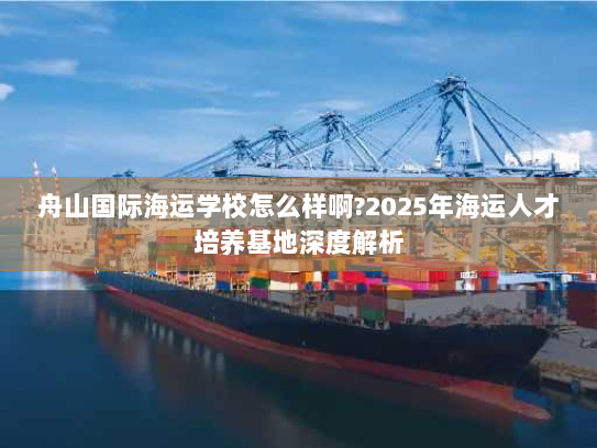 舟山国际海运学校怎么样啊?2025年海运人才培养基地深度解析 舟山国际海运学校怎么样啊?2025年海运人才培养基地深度解析