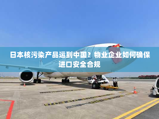 日本核污染产品运到中国?物业企业如何确保进口安全合规 日本核污染产品运到中国?物业企业如何确保进口安全合规