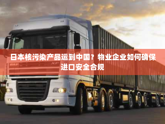 日本核污染产品运到中国?物业企业如何确保进口安全合规 日本核污染产品运到中国?物业企业如何确保进口安全合规