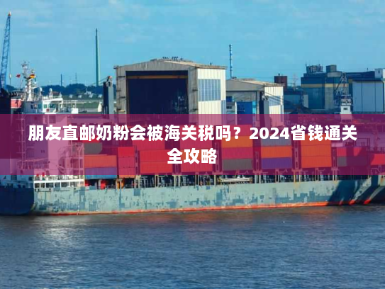 朋友直邮奶粉会被海关税吗？2024省钱通关全攻略