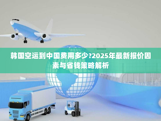 韩国空运到中国费用多少?2025年最新报价因素与省钱策略解析 韩国空运到中国费用多少?2025年最新报价因素与省钱策略解析