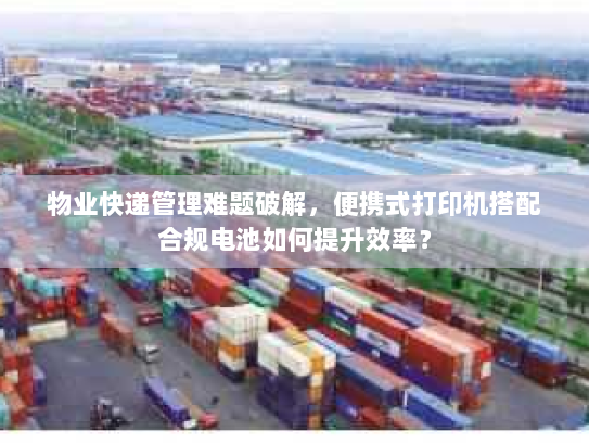 物业快递管理难题破解,便携式打印机搭配合规电池如何提升效率? 物业快递管理难题破解,便携式打印机搭配合规电池如何提升效率?