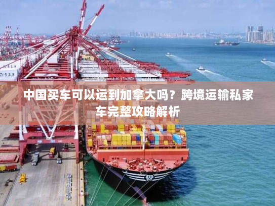 中国买车可以运到加拿大吗？跨境运输私家车完整攻略解析