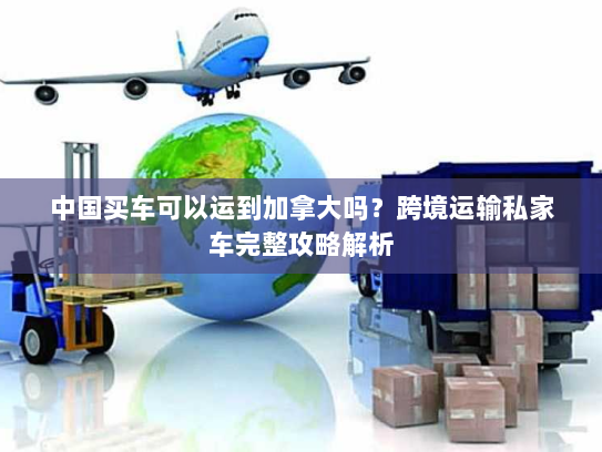 中国买车可以运到加拿大吗?跨境运输私家车完整攻略解析 中国买车可以运到加拿大吗?跨境运输私家车完整攻略解析