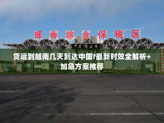 货运到越南几天到达中国?最新时效全解析+加急方案推荐 货运到越南几天到达中国?最新时效全解析+加急方案推荐
