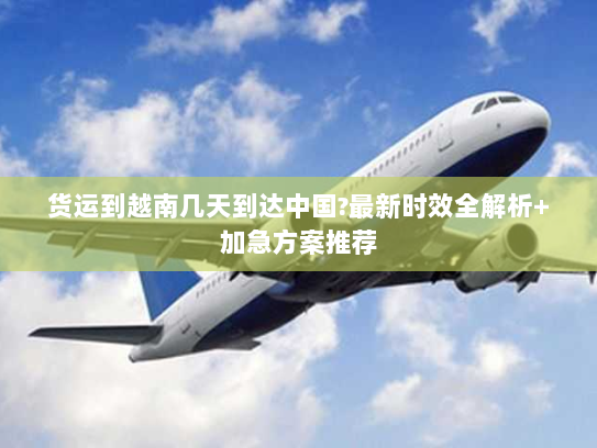 货运到越南几天到达中国?最新时效全解析+加急方案推荐 货运到越南几天到达中国?最新时效全解析+加急方案推荐