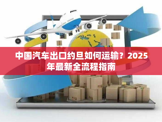 中国汽车出口约旦如何运输？2025年最新全流程指南