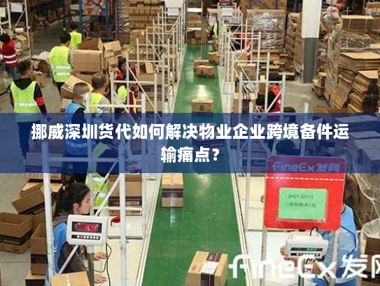 挪威深圳货代如何解决物业企业跨境备件运输痛点? 挪威深圳货代如何解决物业企业跨境备件运输痛点?