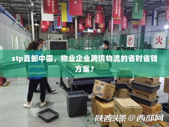 stp直邮中国,物业企业跨境物流的省时省钱方案? stp直邮中国,物业企业跨境物流的省时省钱方案?