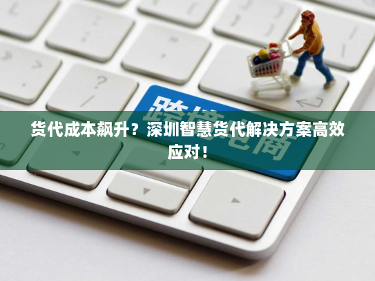 货代成本飙升？深圳智慧货代解决方案高效应对！