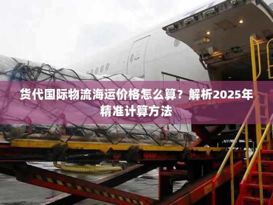 货代国际物流海运价格怎么算？解析2025年精准计算方法