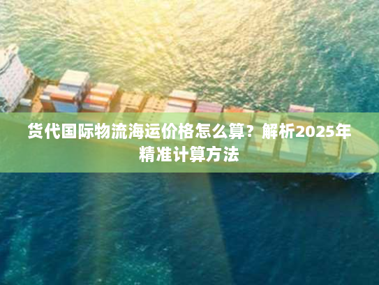 货代国际物流海运价格怎么算？解析2025年精准计算方法