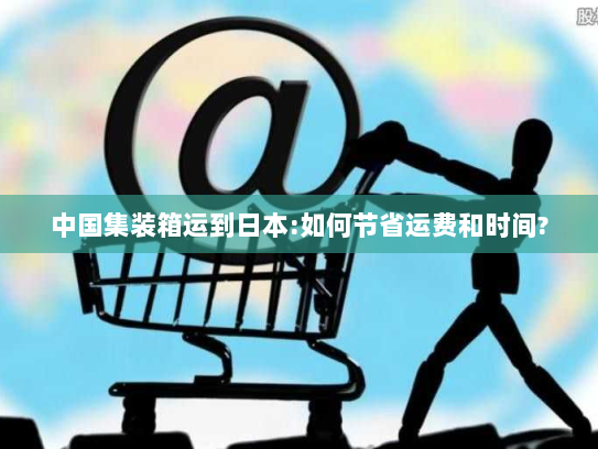 中国集装箱运到日本:如何节省运费和时间? 中国集装箱运到日本:如何节省运费和时间?