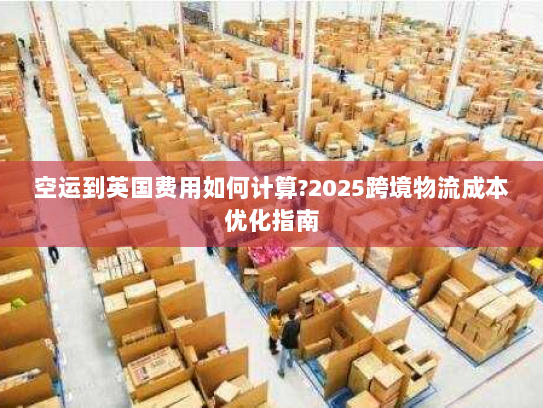 空运到英国费用如何计算?2025跨境物流成本优化指南 空运到英国费用如何计算?2025跨境物流成本优化指南
