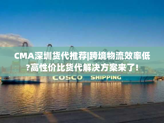CMA深圳货代推荐|跨境物流效率低?高性价比货代解决方案来了!