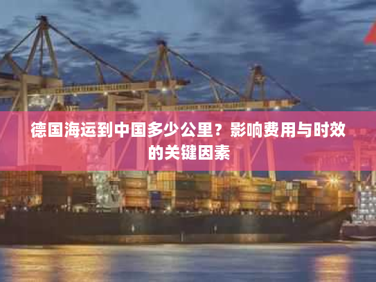 德国海运到中国多少公里?影响费用与时效的关键因素 德国海运到中国多少公里?影响费用与时效的关键因素