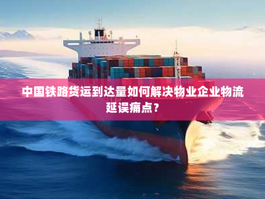 中国铁路货运到达量如何解决物业企业物流延误痛点? 中国铁路货运到达量如何解决物业企业物流延误痛点?