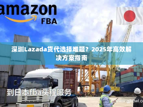 深圳Lazada货代选择难题?2025年高效解决方案指南 深圳Lazada货代选择难题?2025年高效解决方案指南