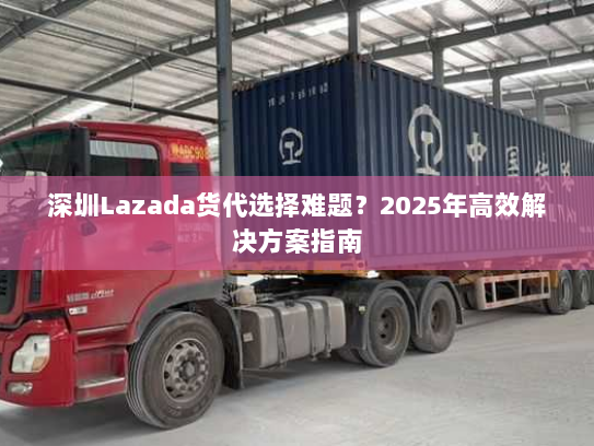 深圳Lazada货代选择难题?2025年高效解决方案指南 深圳Lazada货代选择难题?2025年高效解决方案指南
