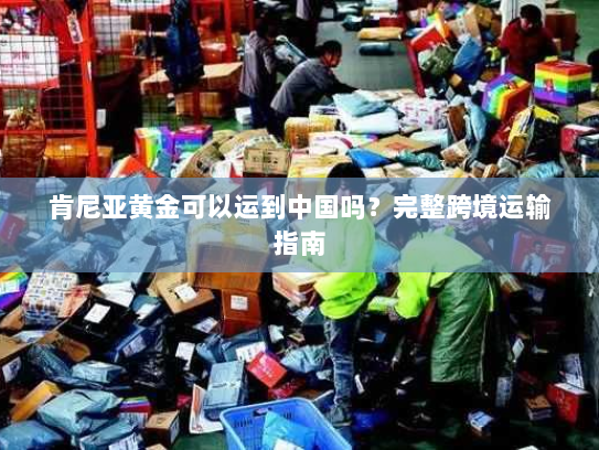 肯尼亚黄金可以运到中国吗？完整跨境运输指南