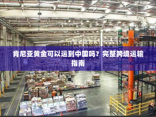 肯尼亚黄金可以运到中国吗？完整跨境运输指南