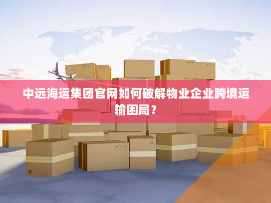 中远海运集团官网如何破解物业企业跨境运输困局？