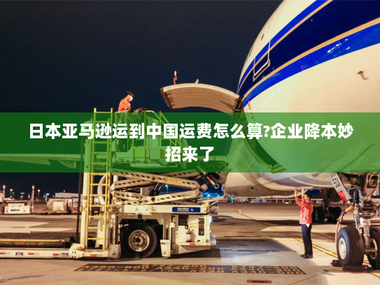 日本亚马逊运到中国运费怎么算?企业降本妙招来了 日本亚马逊运到中国运费怎么算?企业降本妙招来了