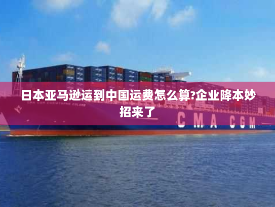 日本亚马逊运到中国运费怎么算?企业降本妙招来了 日本亚马逊运到中国运费怎么算?企业降本妙招来了