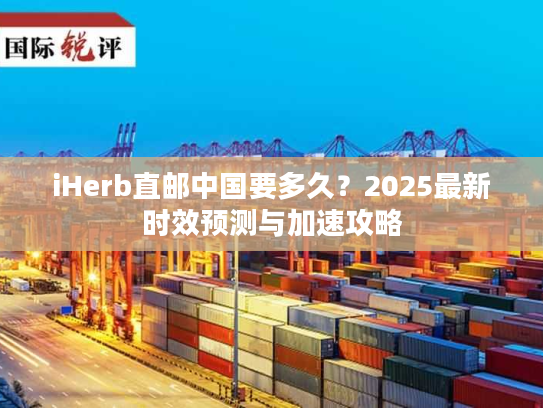 iHerb直邮中国要多久？2025最新时效预测与加速攻略